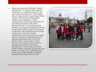 •   Dopo aver percorso Whitehall Road il
    monumento, il simbolo della capitale
    britannica, si è stagliato massiccio nel
    cielo sopra le nostre teste. Fatte alcune
    foto,ci siamo inseriti in una lunga fila per
    visitare The Houses of Parliament.
    Ampie volte e grandiose vetrate
    caratterizzano l‟interno in stile gotico di
    una delle più antiche culle della
    democrazia, dove, con nostra grande
    sorpresa ,ci è stato consentito di assistere
    ad una seduta della Camera dei Comuni.
    Confrontati alla magnificenza del luogo
    risultavamo modesti ed inutili
    spettatori,ma nel nostro piccolo ci siamo
    sentiti stranamente importanti poiché i
    deputati argomentavano le loro tesi
    proprio sotto i nostri occhi. È stata
    davvero una fortuna essere riusciti a
    prendere parte ad un evento così
    significativo. Così la città, allo stesso
    tempo timida e sfacciata, ha iniziato pian
    piano a rivelarsi a noi, soddisfacendo i
    nostri più profondi desideri di luoghi
    bramati fin ad allora solo sui libri.
 