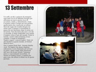 13 Settembre
Un caffè, un thè e qualcosa da mangiare
sono tutto ciò di cui abbiamo bisogno per
affrontare un nuovo giorno ricco di
avventure, studio e, naturalmente, risate.
Corriamo contro il tempo per non perdere
quella metro che ci porta per un attimo
fuori dai sogni che Londra disegna nei
nostri cuori. Il pranzo è sicuramente la
pausa che noi meritiamo dopo le prime ore
di lezione. Non facciamo più caso a ciò che
ci circonda: la fame renderebbe cieco anche
il miglior critico d‟arte del mondo. Finite le
lezioni, i nostri soldi reclamano il loro
compito: è tempo di shopping!!
Negozi, negozi e ancora negozi. Tutto ciò
che desideri in questo mondo, in Oxford
Street lo trovi.
Ora ci aspetta Hyde Park : fermata Marble
Arch. Tra Inglesi che danno sbagliate
indicazioni e corse frenetiche per arrivare
in orario, siamo colpiti dalla maestosità
dell‟arco che ha per sfondo l‟immenso
parco e i suoi tramonti mozzafiato. Al
ritorno in Golders Green, ci aspetta una
gran cena, che allieta le ultime ore di questa
giornata.
 