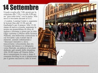 14 Settembre
Usuale sveglia alle 7:00, pronti per la
colazione alle 7:30 e via alle 8:00 per
un “giro sotto terra” con la metro. Alle
nove ci troviamo davanti al LLC
 ( London Learnig Centre ), seguiamo
le lezioni fino alle 12:30, poi da
Garfunkel‟s per il pranzo. Alle 13:30
siamo di nuovo a scuola, seguiamo la
nostra ora pomeridiana di corso di
inglese e iniziamo a girare per la città.
Oggi visitiamo il Museo delle Scienze
Naturali, una bellissima costruzione in
cui troviamo i più svariati tipi di
minerali, animali imbalsamati e
“dinosauri interattivi e dove
trascorriamo velocemente due ore.
Usciamo dal museo e ci dirigiamo
verso Harrods, un palazzo a sei piani
dedicato agli amanti dello shopping.
Alle 20:00 siamo all‟Osteria Italia
dove consumiamo la cena e, dopo il
consueto briefing in cui ci prepariamo
per il giorno successivo, tutti in hotel.
 