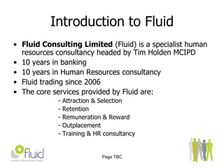 Page TBCIntroduction to FluidFluid Consulting Limited (Fluid) is a specialist human resources consultancy headed by Tim Holden MCIPD 10 years in banking10 years in Human Resources consultancyFluid trading since 2006The core services provided by Fluid are:- Attraction & Selection- Retention- Remuneration & Reward - Outplacement- Training & HR consultancy