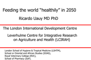 Feeding the world “healthily” in 2050 London School of Hygiene & Tropical Medicine (LSHTM),  School or Oriental and African Studies (SOAS),  Royal Veterinary College (RVC),  School of Pharmacy (SoP). The London International Development Centre  Leverhulme Centre for Integrative Research on Agriculture and Health (LCIRAH)  Ricardo Uauy MD PhD 