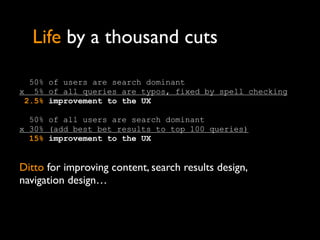 Life by a thousand cuts

  50% of users are search dominant
x 5% of all queries are typos, fixed by spell checking.
 2.5% improvement to the UX

  50% of all users are search dominant
x 30% (add best bet results to top 100 queries)
  15% improvement to the UX


Ditto for improving content, search results design,
navigation design…
 