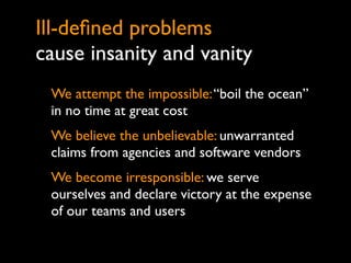 Ill-deﬁned problems
cause insanity and vanity
 We attempt the impossible: “boil the ocean”
 in no time at great cost
 We believe the unbelievable: unwarranted
 claims from agencies and software vendors
 We become irresponsible: we serve
 ourselves and declare victory at the expense
 of our teams and users
 