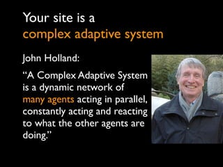 Your site is a
complex adaptive system
John Holland:
“A Complex Adaptive System
is a dynamic network of
many agents acting in parallel,
constantly acting and reacting
to what the other agents are
doing.”
 