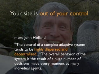 Your site is out of your control


 more John Holland:
 “The control of a complex adaptive system
 tends to be highly dispersed and
 decentralized... “The overall behavior of the
 system is the result of a huge number of
 decisions made every moment by many
 individual agents.”
 
