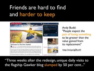 Friends are hard to ﬁnd
   and harder to keep

                                     Andy Budd:
                                     "People expect the
                                     pain of losing something
                                     to be greater than the
                                     value gained from
                                     its replacement"
                                     http://ind.pn/gSKcnH



“Three weeks after the redesign, unique daily visits to
the ﬂagship Gawker blog slumped by 50 per cent...”
 