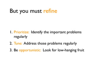But you must reﬁne


1. Prioritize: Identify the important problems
   regularly
2. Tune: Address those problems regularly
3. Be opportunistic: Look for low-hanging fruit
 