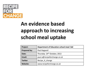 An evidence based
approach to increasing
school meal uptake
Project:

Department of Education school meal bid

Prepared by:

Paul Aagaard

Date:

Thursday 24th October, 2013

Email:

paul.a@recipeforchange.co.uk

Twitter

Recipe_4_change

Website:

www.recipeforchange.co.uk

 