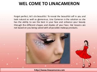 WEL COME TO LINACAMERON 
Forget perfect, let’s do beautiful. To reveal the beautiful self in you and 
look natural as well as glamorous, Lina Cameron is the solution as she 
has the ability to see the best in your face and enhance your beauty 
through the different shapes and shades of your face. Her lessons are 
not based on you being caked with all possible makeup products. 
http://www.linacameron.com 
 