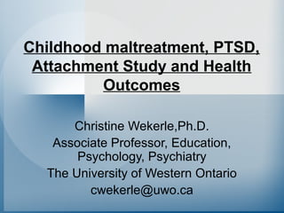 Childhood maltreatment, PTSD,
Attachment Study and Health
Outcomes
Christine Wekerle,Ph.D.
Associate Professor, Education,
Psychology, Psychiatry
The University of Western Ontario
cwekerle@uwo.ca
 