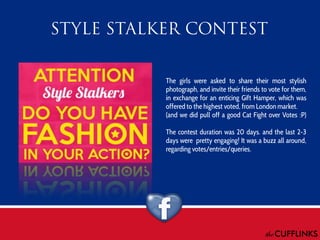 The girls were asked to share their most stylish
photograph, and invite their friends to vote for them,
in exchange for an enticing Gift Hamper, which was
offered to the highest voted, from London market.
(and we did pull off a good Cat Fight over Votes :P)
The contest duration was 20 days. and the last 2-3
days were pretty engaging! It was a buzz all around,
regarding votes/entries/queries.

 
