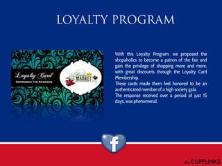 With this Loyalty Program, we proposed the
shopaholics to become a patron of the fair and
gain the privilege of shopping more and more,
with great discounts through the Loyalty Card
Membership.
These cards made them feel honored to be an
authenticated member of a high society gala.
The response received over a period of just 15
days, was phenomenal.

 