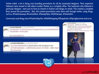 Twitter aided a lot in doing cross branding promotions for all the associated designers. Their respective
followers were coaxed to talk about London Market as a complete affair. The twitteratis who followed a
particular designer, were sure to have an interest in fashion and design on whole. This created a complete
Buzz around the promotions. Also, the contest promotions were done well through twitter, using #tags,
such as, #FreeGiveaways #ContestAlert, #SweepTakes, #GiftHamper, #VotetoWin.
Commonly used #tags were #FashionDayOut, #DelhiShopping #Shopaholics #SpringSummer and so on.

 