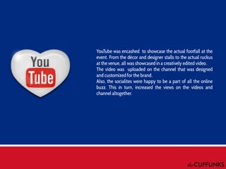 YouTube was encashed to showcase the actual footfall at the
event. From the décor and designer stalls to the actual ruckus
at the venue, all was showcased in a creatively edited video.
The video was uploaded on the channel that was designed
and customized for the brand.
Also, the socialites were happy to be a part of all the online
buzz. This in turn, increased the views on the videos and
channel altogether.

 
