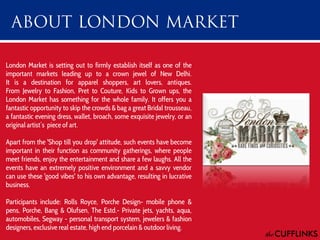 London Market is setting out to firmly establish itself as one of the
important markets leading up to a crown jewel of New Delhi.
It is a destination for apparel shoppers, art lovers, antiques.
From Jewelry to Fashion, Pret to Couture, Kids to Grown ups, the
London Market has something for the whole family. It offers you a
fantastic opportunity to skip the crowds & bag a great Bridal trousseau,
a fantastic evening dress, wallet, broach, some exquisite jewelry, or an
original artist’s piece of art.
Apart from the 'Shop till you drop' attitude, such events have become
important in their function as community gatherings, where people
meet friends, enjoy the entertainment and share a few laughs. All the
events have an extremely positive environment and a savvy vendor
can use these 'good vibes' to his own advantage, resulting in lucrative
business.

Participants include: Rolls Royce, Porche Design- mobile phone &
pens, Porche, Bang & Olufsen, The Estd.- Private jets, yachts, aqua,
automobiles, Segway - personal transport system, jewelers & fashion
designers, exclusive real estate, high end porcelain & outdoor living.

 