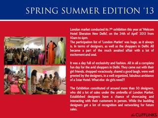 London market conducted its 7th exhibition this year at 'Welcom
Hotel Sheraton New Delhi', on the 24th of April‘ 2013 from
10am to 6pm.
The participation list of 'London Market‘ was huge, as it always
is. In terms of designers, as well as the shoppers in Delhi. All
became a part of the much awaited affair with a lot of
excitement and zeal.
It was a day full of exclusivity and fashion. All in all a complete
fun day for the avid shoppers in Delhi. They came out with their
girl friends, shopped voraciously, shared a good laugh, were well
greeted by the designers, in a well organized, fabulous ambiance
of a 5star Hotel. What else do girls need?!

The Exhibition constituted of around more than 50 designers,
who did a lot of sales under the umbrella of London Market.
Established designers have a chance of showcasing and
interacting with their customers in person. While the budding
designers get a lot of recognition and networking for future
sales.

 