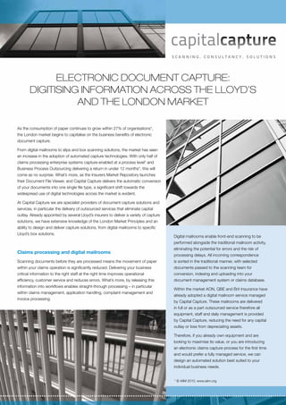 Electronic document capture:
       Digitising information across the Lloyd’s
                 and the London market

As the consumption of paper continues to grow within 27% of organisations*,
the London market begins to capitalise on the business benefits of electronic
document capture.

From digital mailrooms to slips and box scanning solutions, the market has seen
an increase in the adoption of automated capture technologies. With only half of
claims processing enterprise systems capture-enabled at a process level* and
Business Process Outsourcing delivering a return in under 12 months*, this will
come as no surprise. What’s more, as the Insurers Market Repository launches
their Document File Viewer, and Capital Capture delivers the automatic conversion
of your documents into one single file type, a significant shift towards the
widespread use of digital technologies across the market is evident.

At Capital Capture we are specialist providers of document capture solutions and
services, in particular the delivery of outsourced services that eliminate capital
outlay. Already appointed by several Lloyd’s insurers to deliver a variety of capture
solutions, we have extensive knowledge of the London Market Principles and an
ability to design and deliver capture solutions, from digital mailrooms to specific
Lloyd’s box solutions.
                                                                                        Digital mailrooms enable front-end scanning to be
                                                                                        performed alongside the traditional mailroom activity,
                                                                                        eliminating the potential for errors and the risk of
Claims processing and digital mailrooms
                                                                                        processing delays. All incoming correspondence
Scanning documents before they are processed means the movement of paper                is sorted in the traditional manner, with selected
within your claims operation is significantly reduced. Delivering your business         documents passed to the scanning team for
critical information to the right staff at the right time improves operational          conversion, indexing and uploading into your
efficiency, customer service and reduces errors. What’s more, by releasing this         document management system or claims database.
information into workflows enables straight-through processing – in particular
                                                                                        Within the market AON, QBE and Brit Insurance have
within claims management, application handling, complaint management and
                                                                                        already adopted a digital mailroom service managed
invoice processing.
                                                                                        by Capital Capture. These mailrooms are delivered
                                                                                        in full or as a part outsourced service therefore all
                                                                                        equipment, staff and daily management is provided
                                                                                        by Capital Capture, reducing the need for any capital
                                                                                        outlay or loss from depreciating assets.

                                                                                        Therefore, if you already own equipment and are
                                                                                        looking to maximise its value, or you are introducing
                                                                                        an electronic claims capture process for the first time
                                                                                        and would prefer a fully managed service, we can
                                                                                        design an automated solution best suited to your
                                                                                        individual business needs.


                                                                                        * © AIIM 2010, www.aiim.org
 