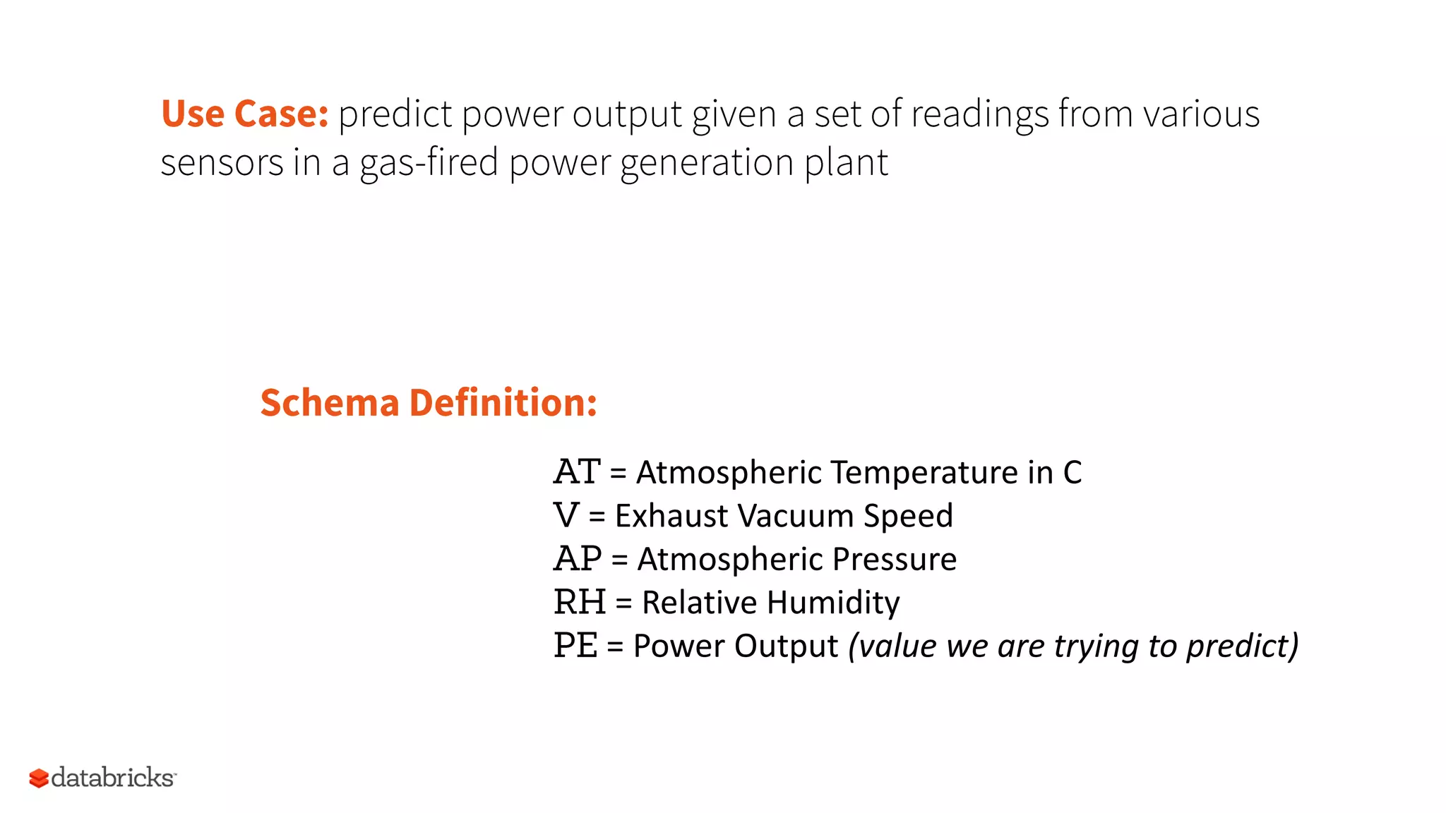 Use Case: predict power output given a set of readings from various
sensors in a gas-fired power generation plant
Schema Definition:
AT	
  =	
  Atmospheric	
  Temperature	
  in	
  C	
  
V	
  =	
  Exhaust	
  Vacuum	
  Speed	
  
AP	
  =	
  Atmospheric	
  Pressure	
  
RH	
  =	
  RelaCve	
  Humidity	
  
PE	
  =	
  Power	
  Output	
  (value	
  we	
  are	
  trying	
  to	
  predict)	
  
 
