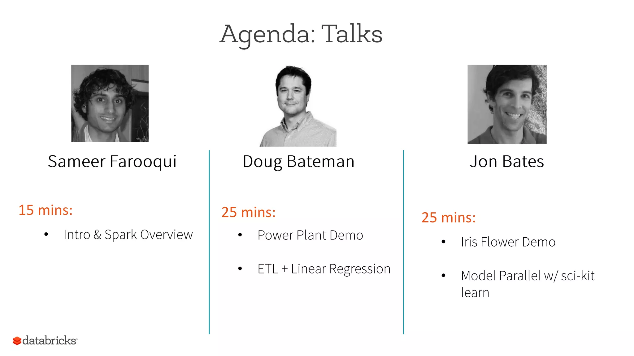 Agenda: Talks
Sameer Farooqui Doug Bateman Jon Bates
15	
  mins:	
  
•  Intro & Spark Overview
25	
  mins:	
  
•  Power Plant Demo
•  ETL + Linear Regression
25	
  mins:	
  
•  Iris Flower Demo
•  Model Parallel w/ sci-kit
learn
 