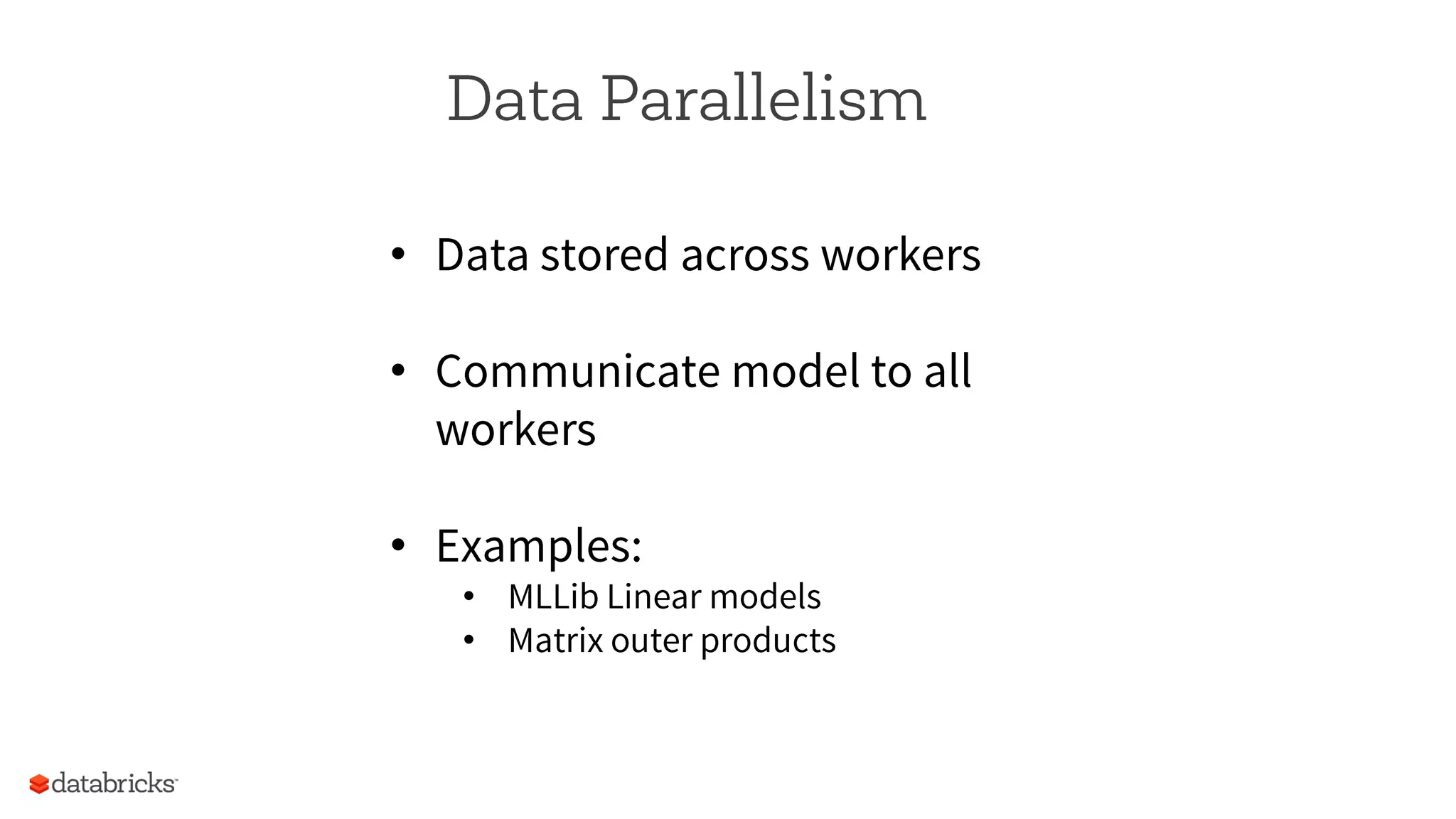 Data Parallelism
•  Data stored across workers
•  Communicate model to all
workers
•  Examples:
•  MLLib Linear models
•  Matrix outer products
 