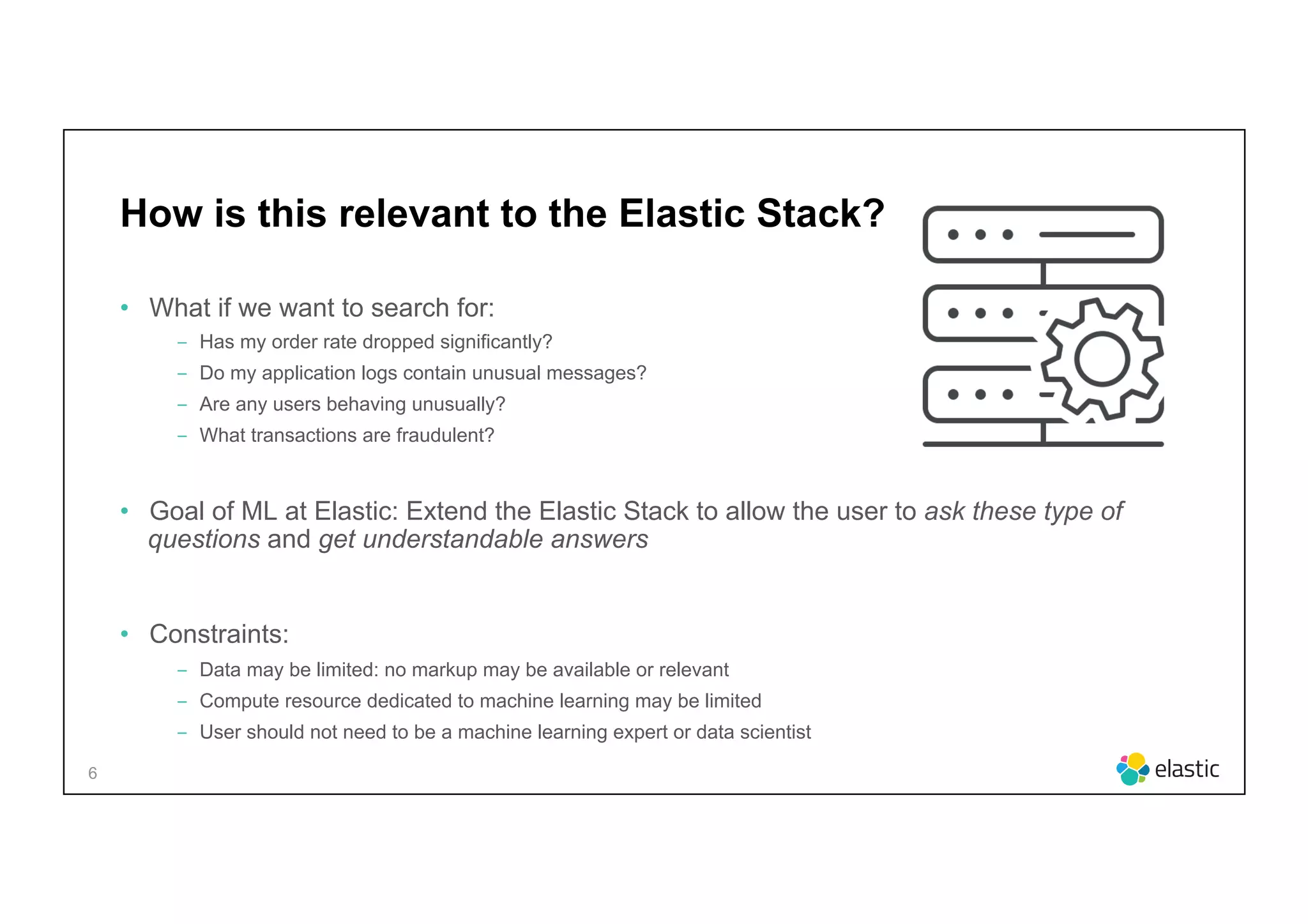 6
How is this relevant to the Elastic Stack?
•  What if we want to search for:
‒  Has my order rate dropped significantly?
‒  Do my application logs contain unusual messages?
‒  Are any users behaving unusually?
‒  What transactions are fraudulent?
•  Goal of ML at Elastic: Extend the Elastic Stack to allow the user to ask these type of
questions and get understandable answers
•  Constraints:
‒  Data may be limited: no markup may be available or relevant
‒  Compute resource dedicated to machine learning may be limited
‒  User should not need to be a machine learning expert or data scientist
 