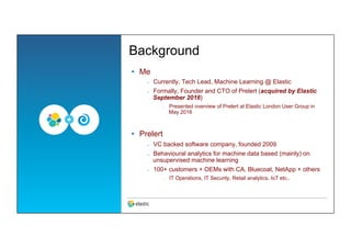 Background
•  Me
–  Currently, Tech Lead, Machine Learning @ Elastic
–  Formally, Founder and CTO of Prelert (acquired by Elastic
September 2016)
‒  Presented overview of Prelert at Elastic London User Group in
May 2016
•  Prelert
–  VC backed software company, founded 2009
–  Behavioural analytics for machine data based (mainly) on
unsupervised machine learning
–  100+ customers + OEMs with CA, Bluecoat, NetApp + others
‒  IT Operations, IT Security, Retail analytics, IoT etc..
 