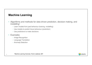 4
Machine Learning
•  Algorithms and methods for data driven prediction, decision making, and
modelling1
‒  Learn models from past behaviour (training, modelling)
‒  Use models to predict future behaviour (prediction)
‒  Use predictions to make decisions
•  Examples
‒  Image Recognition
‒  Language Translation
‒  Anomaly Detection
1Machine Learning Overview, Tommi Jaakkola, MIT
 