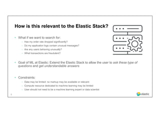 6
How is this relevant to the Elastic Stack?
•  What if we want to search for:
‒  Has my order rate dropped significantly?
‒  Do my application logs contain unusual messages?
‒  Are any users behaving unusually?
‒  What transactions are fraudulent?
•  Goal of ML at Elastic: Extend the Elastic Stack to allow the user to ask these type of
questions and get understandable answers
•  Constraints:
‒  Data may be limited: no markup may be available or relevant
‒  Compute resource dedicated to machine learning may be limited
‒  User should not need to be a machine learning expert or data scientist
 