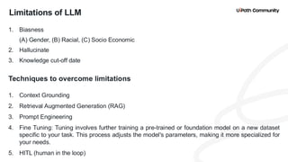 14
Limitations of LLM
1. Biasness
(A) Gender, (B) Racial, (C) Socio Economic
2. Hallucinate
3. Knowledge cut-off date
Techniques to overcome limitations
1. Context Grounding
2. Retrieval Augmented Generation (RAG)
3. Prompt Engineering
4. Fine Tuning: Tuning involves further training a pre-trained or foundation model on a new dataset
specific to your task. This process adjusts the model's parameters, making it more specialized for
your needs.
5. HITL (human in the loop)
 