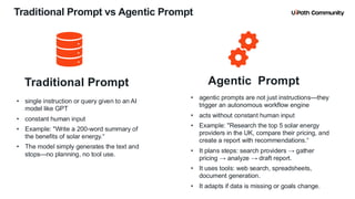 15
Traditional Prompt vs Agentic Prompt
Traditional Prompt
• single instruction or query given to an AI
model like GPT
• constant human input
• Example: "Write a 200-word summary of
the benefits of solar energy.“
• The model simply generates the text and
stops—no planning, no tool use.
Agentic Prompt
• agentic prompts are not just instructions—they
trigger an autonomous workflow engine
• acts without constant human input
• Example: "Research the top 5 solar energy
providers in the UK, compare their pricing, and
create a report with recommendations.“
• It plans steps: search providers → gather
pricing → analyze → draft report.
• It uses tools: web search, spreadsheets,
document generation.
• It adapts if data is missing or goals change.
 