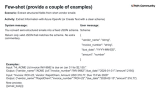 18
Few-shot (provide a couple of examples)
System message:
You convert semi-structured emails into a fixed JSON schema.
Return only valid JSON that matches the schema. No extra
commentary.
User message:
Schema:
{
"vendor_name": "string",
"invoice_number": "string",
"due_date": "YYYY-MM-DD",
"amount": "number"
}
Scenario: Extract structured fields from short vendor emails
Activity: Extract Information with Azure OpenAI (or Create Text with a clear schema)
Examples:
Input: "Hi, ACME Ltd invoice INV-9982 is due on Jan 31 for $2,150."
Output: {"vendor_name":"ACME Ltd","invoice_number":"INV-9982","due_date":"2026-01-31","amount":2150}
Input: "Invoice: RCH-22, Vendor: RapidChem, Amount USD 316.77, Due 15 Feb 2026"
Output: {"vendor_name":"RapidChem","invoice_number":"RCH-22","due_date":"2026-02-15","amount":316.77}
Now process:
{{email_body}}
 