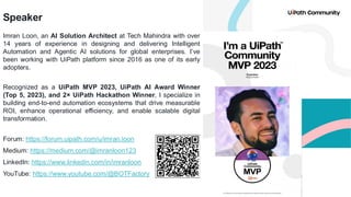 Speaker
Imran Loon, an AI Solution Architect at Tech Mahindra with over
14 years of experience in designing and delivering Intelligent
Automation and Agentic AI solutions for global enterprises. I’ve
been working with UiPath platform since 2016 as one of its early
adopters.
Recognized as a UiPath MVP 2023, UiPath AI Award Winner
(Top 5, 2023), and 2× UiPath Hackathon Winner, I specialize in
building end-to-end automation ecosystems that drive measurable
ROI, enhance operational efficiency, and enable scalable digital
transformation.
Forum: https://forum.uipath.com/u/imran.loon
Medium: https://medium.com/@imranloon123
LinkedIn: https://www.linkedin.com/in/imranloon
YouTube: https://www.youtube.com/@BOTFactory
 