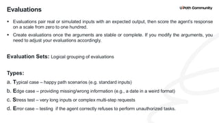 23
▪ Evaluations pair real or simulated inputs with an expected output, then score the agent’s response
on a scale from zero to one hundred.
▪ Create evaluations once the arguments are stable or complete. If you modify the arguments, you
need to adjust your evaluations accordingly.
Evaluation Sets: Logical grouping of evaluations
Types:
a. Typical case – happy path scenarios (e.g. standard inputs)
b. Edge case – providing missing/wrong information (e.g., a date in a weird format)
c. Stress test – very long inputs or complex multi-step requests
d. Error case – testing if the agent correctly refuses to perform unauthorized tasks.
Evaluations
 