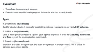 24
▪ To evaluate the accuracy of an agent.
▪ Evaluators are reusable scoring engines that can be attached to multiple sets.
Types:
1. Deterministic (Rule-Based)
Best for structured data. It checks for exact string matches, regex patterns, or valid JSON schemas.
2. LLM as a Judge (Semantic)
Uses a more powerful model to "grade" your agent's response. It looks for Accuracy, Relevance,
and Tone, even if the wording isn't an exact match.
3. Trajectory (Process-Based)
Evaluates the "path" the agent took. Did it use the right tools in the right order? This is critical for
complex autonomous agents.
Evaluators
 