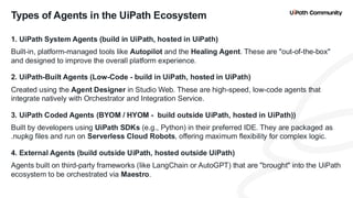 9
1. UiPath System Agents (build in UiPath, hosted in UiPath)
Built-in, platform-managed tools like Autopilot and the Healing Agent. These are "out-of-the-box"
and designed to improve the overall platform experience.
2. UiPath-Built Agents (Low-Code - build in UiPath, hosted in UiPath)
Created using the Agent Designer in Studio Web. These are high-speed, low-code agents that
integrate natively with Orchestrator and Integration Service.
3. UiPath Coded Agents (BYOM / HYOM - build outside UiPath, hosted in UiPath))
Built by developers using UiPath SDKs (e.g., Python) in their preferred IDE. They are packaged as
.nupkg files and run on Serverless Cloud Robots, offering maximum flexibility for complex logic.
4. External Agents (build outside UiPath, hosted outside UiPath)
Agents built on third-party frameworks (like LangChain or AutoGPT) that are "brought" into the UiPath
ecosystem to be orchestrated via Maestro.
Types of Agents in the UiPath Ecosystem
 