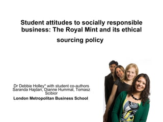 Student attitudes to socially responsible business: The Royal Mint and its ethical sourcing policy   Dr Debbie Holley* with student co-authors Saranda Hajdari, Dianne Hummal, Tomasz Scibior London Metropolitan Business School   