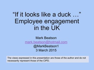 “If it looks like a duck …”
Employee engagement
in the UK
Mark Beatson
mark.beatson@hotmail.com
@MarkBeatson1
3 March 2015
The views expressed in this presentation are those of the author and do not
necessarily represent those of the CIPD.
 