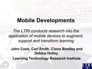 Mobile Developments
The LTRI conducts research into the
application of mobile devices to augment,
support and transform learning
John Cook, Carl Smith, Claire Bradley and
Debbie Holley
Learning Technology Research Institute
 