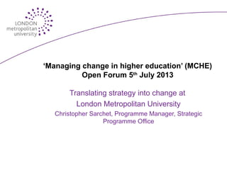 ‘Managing change in higher education’ (MCHE)
Open Forum 5th
July 2013
Translating strategy into change at
London Metropolitan University
Christopher Sarchet, Programme Manager, Strategic
Programme Office
 
