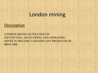 London mining
Description
LONDON MINING IS FOCUSED ON
IDENTIFYING, DEVELOPING AND OPERATING
MINES TO BECOME A SIGNIFICANT PRODUCER OF
IRON ORE.
 