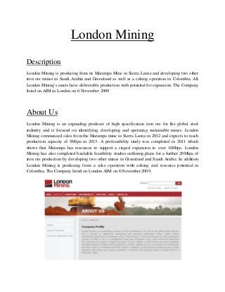 London Mining
Description
London Mining is producing from its Marampa Mine in Sierra Leone and developing two other
iron ore mines in Saudi Arabia and Greenland as well as a coking operation in Colombia. All
London Mining's assets have deliverable production with potential for expansion. The Company
listed on AIM in London on 6 November 2009




About Us
London Mining is an expanding producer of high specification iron ore for the global steel
industry and is focused on identifying, developing and operating sustainable mines. London
Mining commenced sales from the Marampa mine in Sierra Leone in 2012 and expects to reach
production capacity of 5Mtpa in 2013. A prefeasibility study was completed in 2011 which
shows that Marampa has resources to support a staged expansion to over 16Mtpa. London
Mining has also completed bankable feasibility studies outlining plans for a further 20Mtpa of
iron ore production by developing two other mines in Greenland and Saudi Arabia. In addition
London Mining is producing from a coke operation with coking coal resource potential in
Colombia. The Company listed on London AIM on 6 November 2009.
 