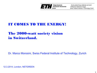 1
IT COMES TO THE ENERGY!
The 2000-watt society vision
in Switzerland. 
 
Dr. Marco Morosini, Swiss Federal Institute of Technology, Zurich
12.3.2014, London, NETGREEN
 