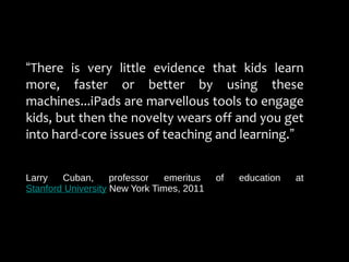 “There is very little evidence that kids learn
more, faster or better by using these
machines...iPads are marvellous tools to engage
kids, but then the novelty wears off and you get
into hard-core issues of teaching and learning.”
Larry Cuban, professor emeritus of education at
Stanford University New York Times, 2011
 