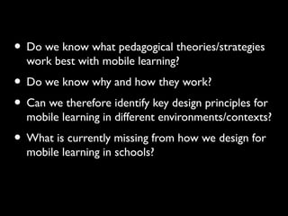• Do we know what pedagogical theories/strategies
work best with mobile learning?
• Do we know why and how they work?
• Can we therefore identify key design principles for
mobile learning in different environments/contexts?
• What is currently missing from how we design for
mobile learning in schools?
Conclusions
 