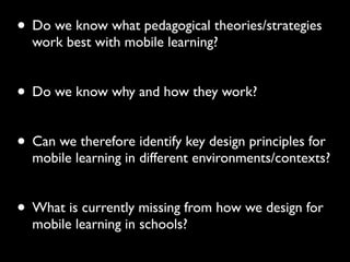 • Do we know what pedagogical theories/strategies
work best with mobile learning?
• Do we know why and how they work?
• Can we therefore identify key design principles for
mobile learning in different environments/contexts?
• What is currently missing from how we design for
mobile learning in schools?
 