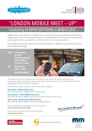 “LONDON MOBILE MEET – UP”
 i anslutning till OPEN SOFTWARE in MOBILE 2010.
Kvällen innan Open Software in Mobile går av stapeln vill vi bjuda nordiska mobilbolag till ett
kvällsmingel i Londons finansdistrikt. Detta är ett unikt tillfälle att få in en fot på UK marknaden
och dessutom få höra om vad O2 och Vodafone söker för samarbetspartners.
London Mobile Meet-Up tillsammans med Open Software in Mobile är ett kostnadsfritt event
för nordiska mobilbolag.


Plats: Think London
       Level 35
       25 Canada Square
       Canary Wharf
       (T-bana), London
Tid:      18:e oktober
          16.00 – 20.00
          KOSTNADSFRITT

UK Trade & Investment är Storbritanniens organisation med uppdrag att främja investeringar och
expansioner på UK marknaden och hjälpa bolag i UK ut på nya marknader. Vi har 162 kontor i 98 länder där
1300 kollegor årligen utför 22000 kunduppdrag.
För anmälan och frågor vänligen ta kontakt med någon av följande:
Fredrik Fehn – UK Trade & Investment
Tel: +46 (0) 707 57 39 01 Email: fredrik.fehn@fco.gov.uk
Tomas Bennich – Sweden Mobile Association
Tel: +46 (0) 709 160 676 Email: tomas.bennich@swedenmobileassociation.com
Anders Linger – Mobil Business /Media Provider
Tel: +46 (0) 704 794 730 Email: anders.linger@mediaprovider.se

Eller för snabblänk till programmet och anmälning besök
http://simplesignup.se/event/3944
För att anmäla er till Open Software in Mobile besök
www.osimworld.com




                                                                                                 STOCKHOLM
                                                                                                   MALMÖ
                                                                                                 KARLSKRONA
 