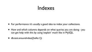 Indexes

•   For performance it’s usually a good idea to index your collections.

•   How and which columns depends on what queries you are doing - you
    can get help with this by using ‘explain’ much like in MySQL.

•   db.test.ensureIndex({hello:1})
 