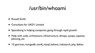 /usr/bin/whoami
•   Russell Smith

•   Consultant for UKD1 Limited

•   Specialising in helping companies going through rapid growth

•   Help with code, architecture, infrastructure, devops, sysops, capacity
    planning, etc

•   <3 gearman, mongodb, neo4j, mysql, kohana, riaksearch, php, debian
 