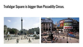 Trafalgar Square is bigger than Piccadilly Circus.