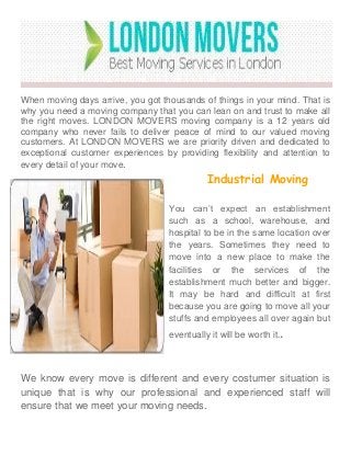 When moving days arrive, you got thousands of things in your mind. That is
why you need a moving company that you can lean on and trust to make all
the right moves. LONDON MOVERS moving company is a 12 years old
company who never fails to deliver peace of mind to our valued moving
customers. At LONDON MOVERS we are priority driven and dedicated to
exceptional customer experiences by providing flexibility and attention to
every detail of your move.
Industrial Moving
You can’t expect an establishment
such as a school, warehouse, and
hospital to be in the same location over
the years. Sometimes they need to
move into a new place to make the
facilities or the services of the
establishment much better and bigger.
It may be hard and difficult at first
because you are going to move all your
stuffs and employees all over again but
eventually it will be worth it..
We know every move is different and every costumer situation is
unique that is why our professional and experienced staff will
ensure that we meet your moving needs.
 
